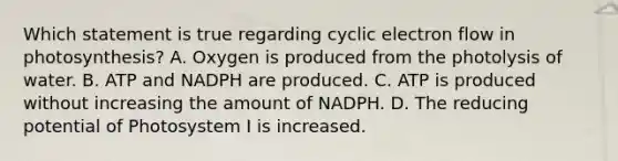 Which statement is true regarding cyclic electron flow in photosynthesis? A. Oxygen is produced from the photolysis of water. B. ATP and NADPH are produced. C. ATP is produced without increasing the amount of NADPH. D. The reducing potential of Photosystem I is increased.