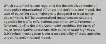 Which statement is true regarding the decentralized model of state police organization? A.)Under the decentralized model, the task of patrolling state highways is delegated to local police departments. B.)The decentralized model creates separate agencies for traffic enforcement and other law enforcement functions. C.)The decentralized model combines the tasks of major investigative operations with patrol of state highways. D.)Criminal investigation is not a responsibility of state agencies under the decentralized model.