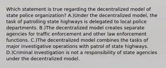 Which statement is true regarding the decentralized model of state police organization? A.)Under the decentralized model, the task of patrolling state highways is delegated to local police departments. B.)The decentralized model creates separate agencies for traffic enforcement and other law enforcement functions. C.)The decentralized model combines the tasks of major investigative operations with patrol of state highways. D.)Criminal investigation is not a responsibility of state agencies under the decentralized model.