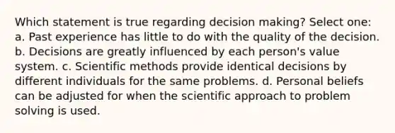 Which statement is true regarding <a href='https://www.questionai.com/knowledge/kuI1pP196d-decision-making' class='anchor-knowledge'>decision making</a>? Select one: a. Past experience has little to do with the quality of the decision. b. Decisions are greatly influenced by each person's value system. c. <a href='https://www.questionai.com/knowledge/kbyVEgDMow-scientific-method' class='anchor-knowledge'>scientific method</a>s provide identical decisions by different individuals for the same problems. d. Personal beliefs can be adjusted for when the scientific approach to <a href='https://www.questionai.com/knowledge/kZi0diIlxK-problem-solving' class='anchor-knowledge'>problem solving</a> is used.