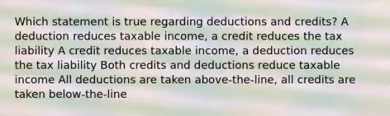 Which statement is true regarding deductions and credits? A deduction reduces taxable income, a credit reduces the tax liability A credit reduces taxable income, a deduction reduces the tax liability Both credits and deductions reduce taxable income All deductions are taken above-the-line, all credits are taken below-the-line