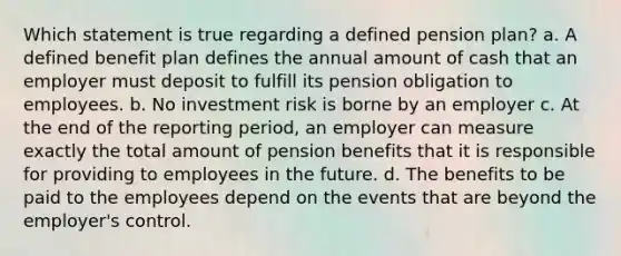 Which statement is true regarding a defined pension plan? a. A defined benefit plan defines the annual amount of cash that an employer must deposit to fulfill its pension obligation to employees. b. No investment risk is borne by an employer c. At the end of the reporting period, an employer can measure exactly the total amount of pension benefits that it is responsible for providing to employees in the future. d. The benefits to be paid to the employees depend on the events that are beyond the employer's control.