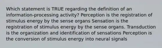 Which statement is TRUE regarding the definition of an information-processing activity? Perception is the registration of stimulus energy by the sense organs Sensation is the registration of stimulus energy by the sense organs. Transduction is the organization and identification of sensations Perception is the conversion of stimulus energy into neural signals