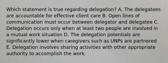 Which statement is true regarding delegation? A. The delegatees are accountable for effective client care B. Open lines of communication must occur between delegator and delegatee C. Delegation occurs only when at least two people are involved in a mutual work situation D. The delegation potentials are significantly lower when caregivers such as UNPs are partnered E. Delegation involves sharing activities with other appropriate authority to accomplish the work.