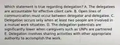 Which statement is true regarding delegation? A. The delegatees are accountable for effective client care. B. Open lines of communication must occur between delegator and delegatee. C. Delegation occurs only when at least two people are involved in a mutual work situation. D. The delegation potentials are significantly lower when caregivers such as UNPs are partnered E. Delegation involves sharing activities with other appropriate authority to accomplish the work.