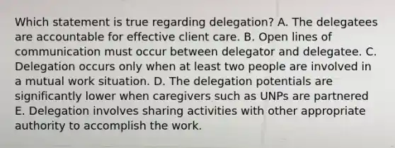 Which statement is true regarding delegation? A. The delegatees are accountable for effective client care. B. Open lines of communication must occur between delegator and delegatee. C. Delegation occurs only when at least two people are involved in a mutual work situation. D. The delegation potentials are significantly lower when caregivers such as UNPs are partnered E. Delegation involves sharing activities with other appropriate authority to accomplish the work.