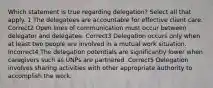 Which statement is true regarding delegation? Select all that apply. 1 The delegatees are accountable for effective client care. Correct2 Open lines of communication must occur between delegator and delegatee. Correct3 Delegation occurs only when at least two people are involved in a mutual work situation. Incorrect4 The delegation potentials are significantly lower when caregivers such as UNPs are partnered. Correct5 Delegation involves sharing activities with other appropriate authority to accomplish the work.