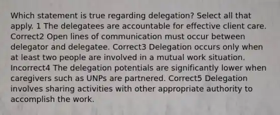 Which statement is true regarding delegation? Select all that apply. 1 The delegatees are accountable for effective client care. Correct2 Open lines of communication must occur between delegator and delegatee. Correct3 Delegation occurs only when at least two people are involved in a mutual work situation. Incorrect4 The delegation potentials are significantly lower when caregivers such as UNPs are partnered. Correct5 Delegation involves sharing activities with other appropriate authority to accomplish the work.