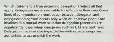 Which statement is true regarding delegation? Select all that apply: Delegatees are accountable for effective client care Open lines of communication must occur between delegator and delegatee delegation occurs only when at least two people are involved in a mutual work situation delegation potentials are significantly lower when caregivers such as UAP are partnered Delegation involves sharing activities with other appropriate authorities to accomplish the work