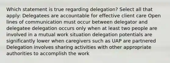 Which statement is true regarding delegation? Select all that apply: Delegatees are accountable for effective client care Open lines of communication must occur between delegator and delegatee delegation occurs only when at least two people are involved in a mutual work situation delegation potentials are significantly lower when caregivers such as UAP are partnered Delegation involves sharing activities with other appropriate authorities to accomplish the work