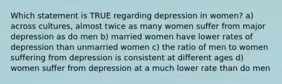 Which statement is TRUE regarding depression in women? a) across cultures, almost twice as many women suffer from major depression as do men b) married women have lower rates of depression than unmarried women c) the ratio of men to women suffering from depression is consistent at different ages d) women suffer from depression at a much lower rate than do men