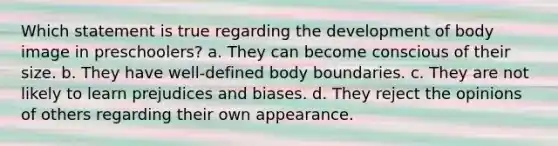 Which statement is true regarding the development of body image in preschoolers? a. They can become conscious of their size. b. They have well-defined body boundaries. c. They are not likely to learn prejudices and biases. d. They reject the opinions of others regarding their own appearance.