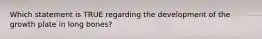 Which statement is TRUE regarding the development of the growth plate in long bones?