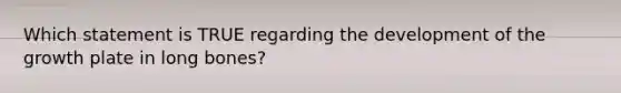 Which statement is TRUE regarding the development of the growth plate in long bones?