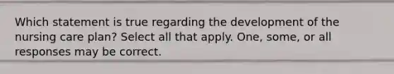 Which statement is true regarding the development of the nursing care plan? Select all that apply. One, some, or all responses may be correct.