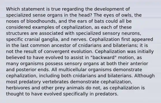 Which statement is true regarding the development of specialized sense organs in the head? The eyes of owls, the noses of bloodhounds, and the ears of bats could all be considered examples of cephalization, as each of these structures are associated with specialized sensory neurons, specific cranial ganglia, and nerves. Cephalization first appeared in the last common ancestor of cnidarians and bilaterians; it is not the result of convergent evolution. Cephalization was initially believed to have evolved to assist in "backward" motion, as many organisms possess sensory organs at both their anterior and posterior ends. All multicellular organisms demonstrate cephalization, including both cnidarians and bilaterians. Although most predatory vertebrates demonstrate cephalization, herbivores and other prey animals do not, as cephalization is thought to have evolved specifically in predators.