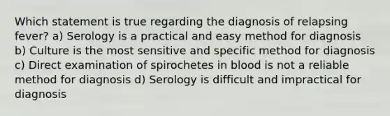 Which statement is true regarding the diagnosis of relapsing fever? a) Serology is a practical and easy method for diagnosis b) Culture is the most sensitive and specific method for diagnosis c) Direct examination of spirochetes in blood is not a reliable method for diagnosis d) Serology is difficult and impractical for diagnosis