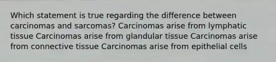 Which statement is true regarding the difference between carcinomas and sarcomas? Carcinomas arise from lymphatic tissue Carcinomas arise from glandular tissue Carcinomas arise from connective tissue Carcinomas arise from epithelial cells