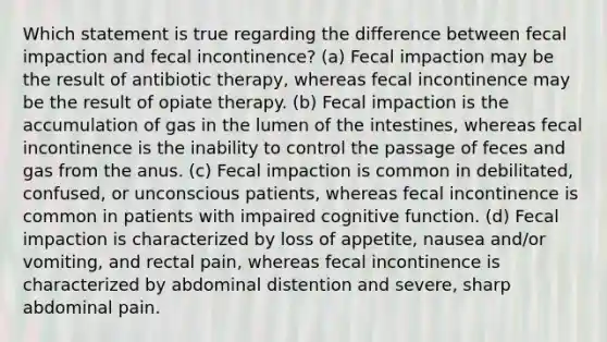 Which statement is true regarding the difference between fecal impaction and fecal incontinence? (a) Fecal impaction may be the result of antibiotic therapy, whereas fecal incontinence may be the result of opiate therapy. (b) Fecal impaction is the accumulation of gas in the lumen of the intestines, whereas fecal incontinence is the inability to control the passage of feces and gas from the anus. (c) Fecal impaction is common in debilitated, confused, or unconscious patients, whereas fecal incontinence is common in patients with impaired cognitive function. (d) Fecal impaction is characterized by loss of appetite, nausea and/or vomiting, and rectal pain, whereas fecal incontinence is characterized by abdominal distention and severe, sharp abdominal pain.