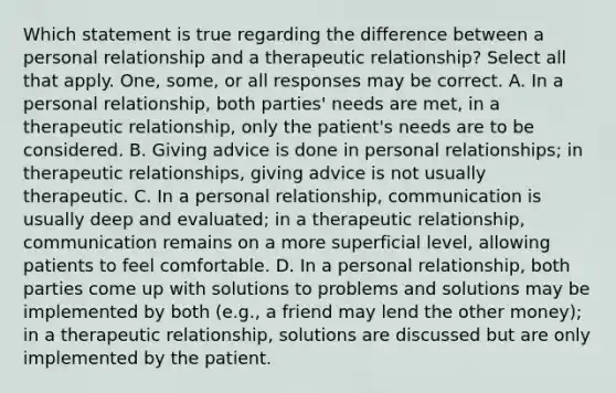 Which statement is true regarding the difference between a personal relationship and a therapeutic relationship? Select all that apply. One, some, or all responses may be correct. A. In a personal relationship, both parties' needs are met, in a therapeutic relationship, only the patient's needs are to be considered. B. Giving advice is done in personal relationships; in therapeutic relationships, giving advice is not usually therapeutic. C. In a personal relationship, communication is usually deep and evaluated; in a therapeutic relationship, communication remains on a more superficial level, allowing patients to feel comfortable. D. In a personal relationship, both parties come up with solutions to problems and solutions may be implemented by both (e.g., a friend may lend the other money); in a therapeutic relationship, solutions are discussed but are only implemented by the patient.