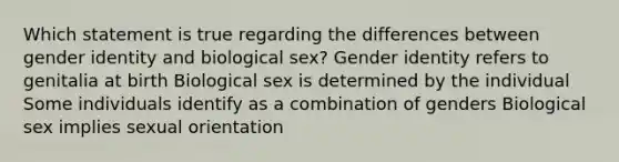 Which statement is true regarding the differences between gender identity and biological sex? Gender identity refers to genitalia at birth Biological sex is determined by the individual Some individuals identify as a combination of genders Biological sex implies sexual orientation