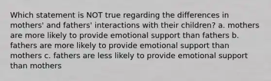 Which statement is NOT true regarding the differences in mothers' and fathers' interactions with their children? a. mothers are more likely to provide emotional support than fathers b. fathers are more likely to provide emotional support than mothers c. fathers are less likely to provide emotional support than mothers