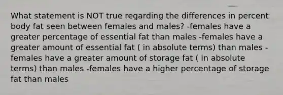 What statement is NOT true regarding the differences in percent body fat seen between females and males? -females have a greater percentage of essential fat than males -females have a greater amount of essential fat ( in absolute terms) than males -females have a greater amount of storage fat ( in absolute terms) than males -females have a higher percentage of storage fat than males