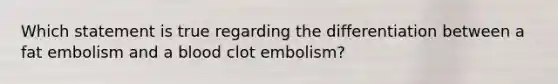 Which statement is true regarding the differentiation between a fat embolism and a blood clot embolism?