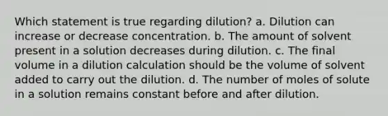 Which statement is true regarding dilution? a. Dilution can increase or decrease concentration. b. The amount of solvent present in a solution decreases during dilution. c. The final volume in a dilution calculation should be the volume of solvent added to carry out the dilution. d. The number of moles of solute in a solution remains constant before and after dilution.