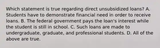 Which statement is true regarding direct unsubsidized​ loans? A. Students have to demonstrate financial need in order to receive loans. B. The federal government pays the loan's interest while the student is still in school. C. Such loans are made to undergraduate, graduate, and professional students. D. All of the above are true.