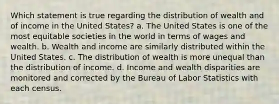 Which statement is true regarding the distribution of wealth and of income in the United States? a. The United States is one of the most equitable societies in the world in terms of wages and wealth. b. Wealth and income are similarly distributed within the United States. c. The distribution of wealth is more unequal than the distribution of income. d. Income and wealth disparities are monitored and corrected by the Bureau of Labor Statistics with each census.