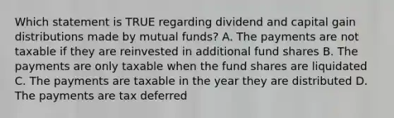 Which statement is TRUE regarding dividend and capital gain distributions made by mutual funds? A. The payments are not taxable if they are reinvested in additional fund shares B. The payments are only taxable when the fund shares are liquidated C. The payments are taxable in the year they are distributed D. The payments are tax deferred