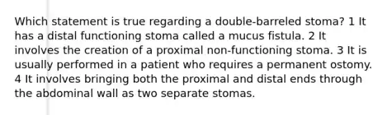 Which statement is true regarding a double-barreled stoma? 1 It has a distal functioning stoma called a mucus fistula. 2 It involves the creation of a proximal non-functioning stoma. 3 It is usually performed in a patient who requires a permanent ostomy. 4 It involves bringing both the proximal and distal ends through the abdominal wall as two separate stomas.