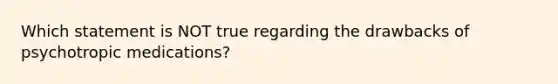 Which statement is NOT true regarding the drawbacks of psychotropic medications?