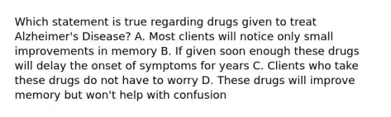 Which statement is true regarding drugs given to treat Alzheimer's Disease? A. Most clients will notice only small improvements in memory B. If given soon enough these drugs will delay the onset of symptoms for years C. Clients who take these drugs do not have to worry D. These drugs will improve memory but won't help with confusion