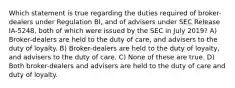 Which statement is true regarding the duties required of broker-dealers under Regulation BI, and of advisers under SEC Release IA-5248, both of which were issued by the SEC in July 2019? A) Broker-dealers are held to the duty of care, and advisers to the duty of loyalty. B) Broker-dealers are held to the duty of loyalty, and advisers to the duty of care. C) None of these are true. D) Both broker-dealers and advisers are held to the duty of care and duty of loyalty.