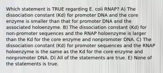 Which statement is TRUE regarding E. coli RNAP? A) The dissociation constant (Kd) for promoter DNA and the core enzyme is smaller than that for promoter DNA and the associated holoenzyme. B) The dissociation constant (Kd) for non-promoter sequences and the RNAP holoenzyme is larger than the Kd for the core enzyme and nonpromoter DNA. C) The dissociation constant (Kd) for promoter sequences and the RNAP holoenzyme is the same as the Kd for the core enzyme and nonpromoter DNA. D) All of the statements are true. E) None of the statements is true.