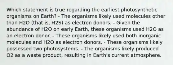 Which statement is true regarding the earliest photosynthetic organisms on Earth? - The organisms likely used molecules other than H2O (that is, H2S) as electron donors. - Given the abundance of H2O on early Earth, these organisms used H2O as an electron donor. - These organisms likely used both inorganic molecules and H2O as electron donors. - These organisms likely possessed two photosystems. - The organisms likely produced O2 as a waste product, resulting in Earth's current atmosphere.