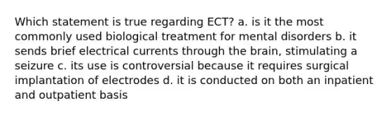 Which statement is true regarding ECT? a. is it the most commonly used biological treatment for mental disorders b. it sends brief electrical currents through the brain, stimulating a seizure c. its use is controversial because it requires surgical implantation of electrodes d. it is conducted on both an inpatient and outpatient basis