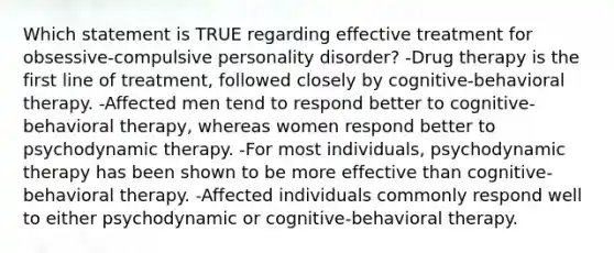 Which statement is TRUE regarding effective treatment for obsessive-compulsive personality disorder? -Drug therapy is the first line of treatment, followed closely by cognitive-behavioral therapy. -Affected men tend to respond better to cognitive-behavioral therapy, whereas women respond better to psychodynamic therapy. -For most individuals, psychodynamic therapy has been shown to be more effective than cognitive-behavioral therapy. -Affected individuals commonly respond well to either psychodynamic or cognitive-behavioral therapy.