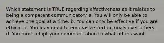 Which statement is TRUE regarding effectiveness as it relates to being a competent communicator? a. You will only be able to achieve one goal at a time. b. You can only be effective if you are ethical. c. You may need to emphasize certain goals over others. d. You must adapt your communication to what others want.