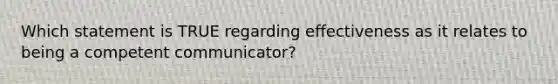 Which statement is TRUE regarding effectiveness as it relates to being a competent communicator?