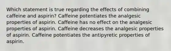 Which statement is true regarding the effects of combining caffeine and aspirin? Caffeine potentiates the analgesic properties of aspirin. Caffeine has no effect on the analgesic properties of aspirin. Caffeine decreases the analgesic properties of aspirin. Caffeine potentiates the antipyretic properties of aspirin.