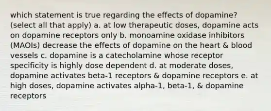 which statement is true regarding the effects of dopamine? (select all that apply) a. at low therapeutic doses, dopamine acts on dopamine receptors only b. monoamine oxidase inhibitors (MAOIs) decrease the effects of dopamine on the heart & blood vessels c. dopamine is a catecholamine whose receptor specificity is highly dose dependent d. at moderate doses, dopamine activates beta-1 receptors & dopamine receptors e. at high doses, dopamine activates alpha-1, beta-1, & dopamine receptors