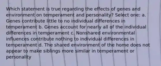 Which statement is true regarding the effects of genes and environment on temperament and personality? Select one: a. Genes contribute little to no individual differences in temperament b. Genes account for nearly all of the individual differences in temperament c. Nonshared environmental influences contribute nothing to individual differences in temperament d. The shared environment of the home does not appear to make siblings more similar in temperament or personality