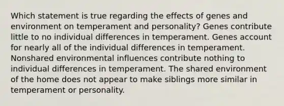 Which statement is true regarding the effects of genes and environment on temperament and personality? Genes contribute little to no individual differences in temperament. Genes account for nearly all of the individual differences in temperament. Nonshared environmental influences contribute nothing to individual differences in temperament. The shared environment of the home does not appear to make siblings more similar in temperament or personality.