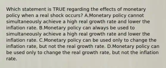 Which statement is TRUE regarding the effects of monetary policy when a real shock occurs? A.Monetary policy cannot simultaneously achieve a high real growth rate and lower the inflation rate. B.Monetary policy can always be used to simultaneously achieve a high real growth rate and lower the inflation rate. C.Monetary policy can be used only to change the inflation rate, but not the real growth rate. D.Monetary policy can be used only to change the real growth rate, but not the inflation rate.