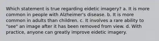 Which statement is true regarding eidetic imagery? a. It is more common in people with Alzheimer's disease. b. It is more common in adults than children. c. It involves a rare ability to "see" an image after it has been removed from view. d. With practice, anyone can greatly improve eidetic imagery.