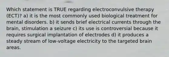 Which statement is TRUE regarding electroconvulsive therapy (ECT)? a) it is the most commonly used biological treatment for mental disorders. b) it sends brief electrical currents through the brain, stimulation a seizure c) its use is controversial because it requires surgical implantation of electrodes d) it produces a steady stream of low-voltage electricity to the targeted brain areas.