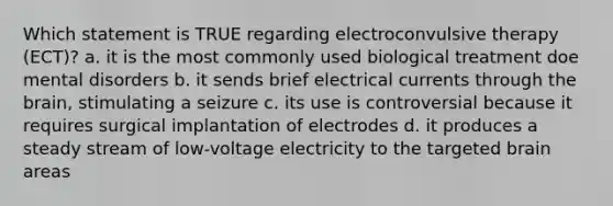 Which statement is TRUE regarding electroconvulsive therapy (ECT)? a. it is the most commonly used biological treatment doe mental disorders b. it sends brief electrical currents through the brain, stimulating a seizure c. its use is controversial because it requires surgical implantation of electrodes d. it produces a steady stream of low-voltage electricity to the targeted brain areas